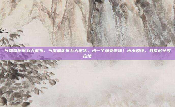 气虚血瘀有五大症状，气虚血瘀有五大症状，占一个都要警惕！再不调理，身体迟早被拖垮