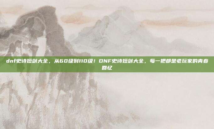 dnf史诗短剑大全,从60级到110级!DNF史诗短剑大全,每一把都是老玩家的青春回忆