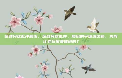 逆战月球乱序腾讯，逆战月球乱序，腾讯的宇宙级创新，为何让老玩家集体破防？
