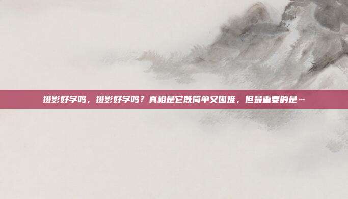 摄影好学吗,摄影好学吗?真相是它既简单又困难,但最重要的是…