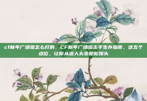cf新年广场狙怎么打的,CF新年广场狙击手生存指南,这五个点位,让你从送人头变枪枪爆头