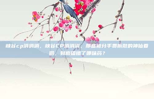 峡谷cp消消消，峡谷CP消消消，那些被分手费拆散的神仙眷侣，到底磕错了哪味药？