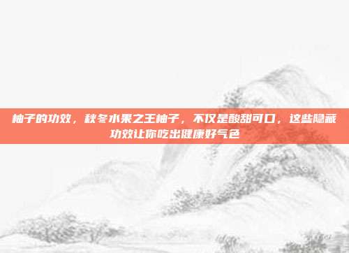 柚子的功效，秋冬水果之王柚子，不仅是酸甜可口，这些隐藏功效让你吃出健康好气色