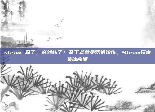 steam 马丁,突然炸了!马丁老爹免费送神作,Steam玩家集体高潮