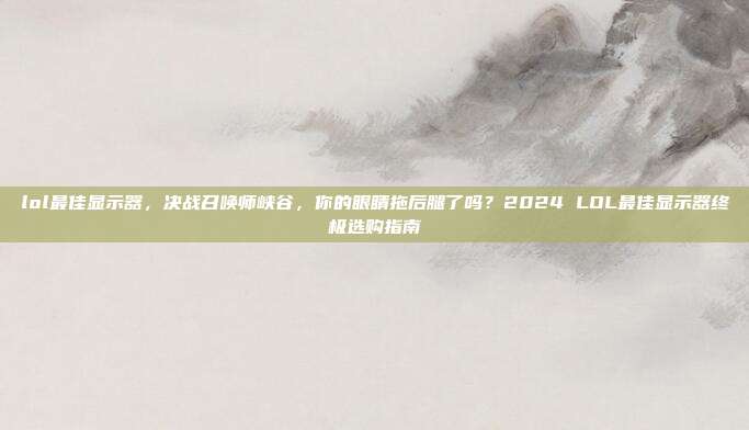 lol最佳显示器,决战召唤师峡谷,你的眼睛拖后腿了吗?2024 LOL最佳显示器终极选购指南