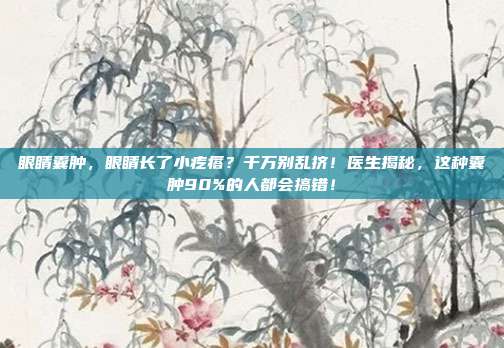 眼睛囊肿,眼睛长了小疙瘩?千万别乱挤!医生揭秘,这种囊肿90%的人都会搞错!