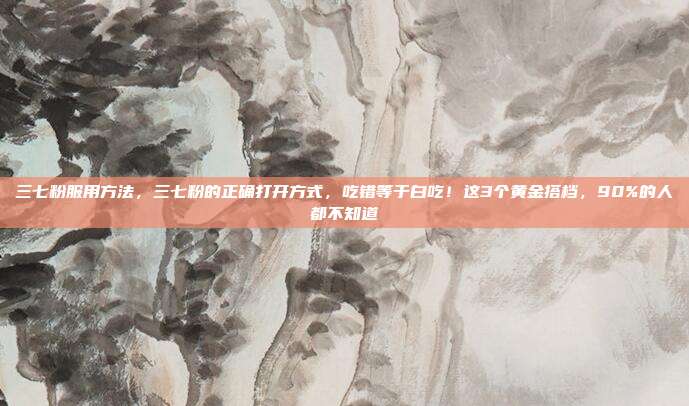 三七粉服用方法,三七粉的正确打开方式,吃错等于白吃!这3个黄金搭档,90%的人都不知道