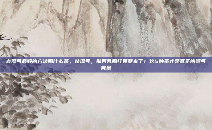 去湿气最好的方法喝什么茶,祛湿气,别再乱喝红豆薏米了!这5种茶才是真正的湿气克星