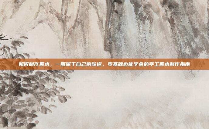 如何制作香水,一瓶属于自己的味道,零基础也能学会的手工香水制作指南