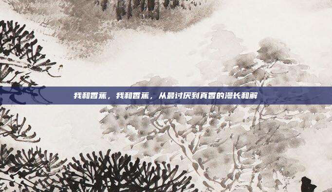 我和香蕉，我和香蕉，从最讨厌到真香的漫长和解