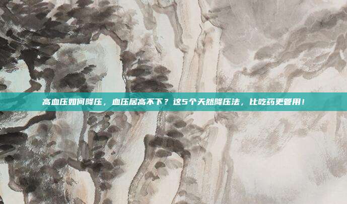 高血压如何降压,血压居高不下?这5个天然降压法,比吃药更管用!