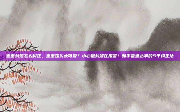 宝宝斜颈怎么纠正,宝宝歪头太可爱?小心是斜颈在报警!新手爸妈必学的5个纠正法