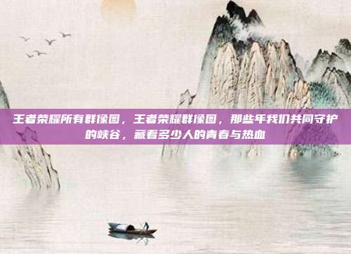 王者荣耀所有群像图,王者荣耀群像图,那些年我们共同守护的峡谷,藏着多少人的青春与热血
