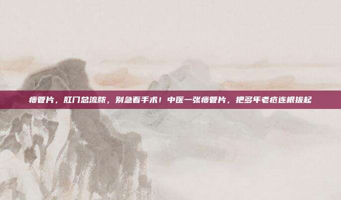 瘘管片,肛门总流脓,别急着手术!中医一张瘘管片,把多年老疮连根拔起