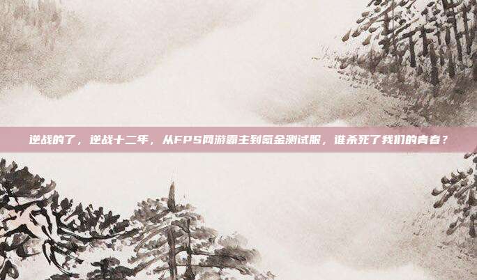 逆战的了，逆战十二年，从FPS网游霸主到氪金测试服，谁杀死了我们的青春？
