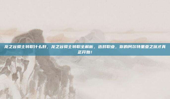 龙之谷骑士转职什么好，龙之谷骑士转职全解析，选对职业，你的阿尔特里亚之旅才真正开始！