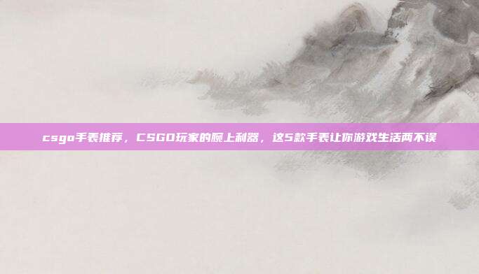 csgo手表推荐，CSGO玩家的腕上利器，这5款手表让你游戏生活两不误