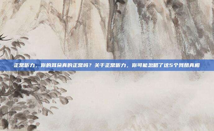 正常听力，你的耳朵真的正常吗？关于正常听力，你可能忽略了这5个残酷真相