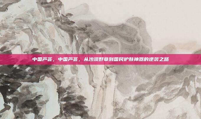 中国芦荟，中国芦荟，从沙漠野草到国民护肤神器的逆袭之路