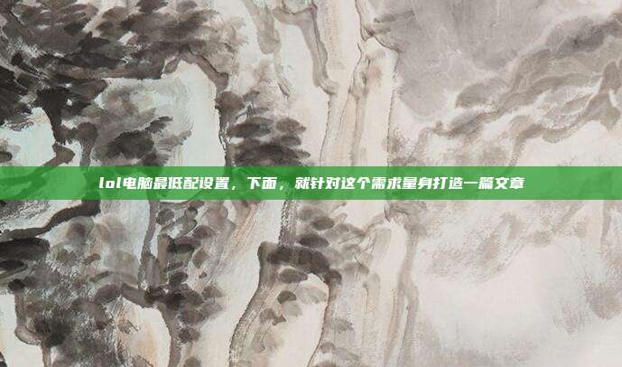lol电脑最低配设置，下面，就针对这个需求量身打造一篇文章
