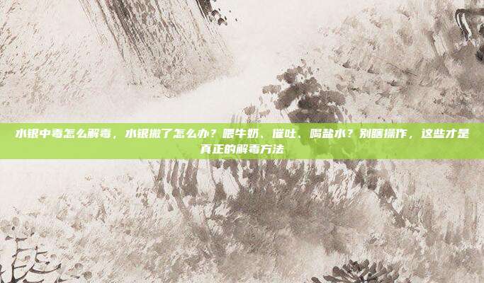 水银中毒怎么解毒，水银撒了怎么办？喂牛奶、催吐、喝盐水？别瞎操作，这些才是真正的解毒方法