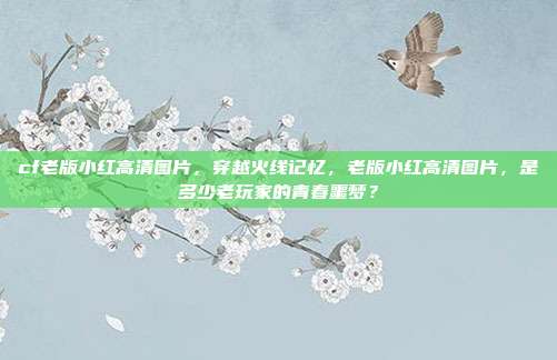 cf老版小红高清图片，穿越火线记忆，老版小红高清图片，是多少老玩家的青春噩梦？