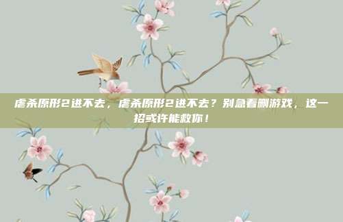 虐杀原形2进不去，虐杀原形2进不去？别急着删游戏，这一招或许能救你！