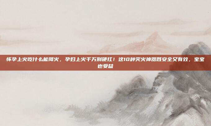 怀孕上火吃什么能降火，孕妇上火千万别硬扛！这10种灭火神器既安全又有效，宝宝也受益