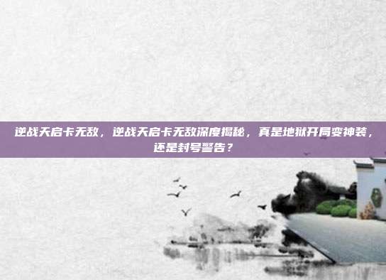 逆战天启卡无敌,逆战天启卡无敌深度揭秘,真是地狱开局变神装,还是封号警告?