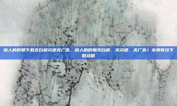 鸣人的假期下载无白屏闪退无广告，鸣人的假期无白屏、无闪退、无广告！亲测有效下载攻略