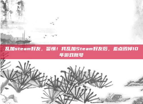 乱加steam好友,警惕!我乱加Steam好友后,差点毁掉10年游戏账号