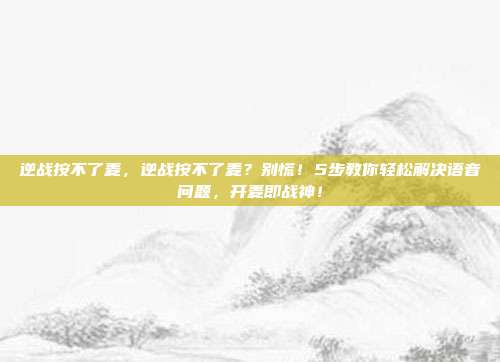 逆战按不了麦，逆战按不了麦？别慌！5步教你轻松解决语音问题，开麦即战神！