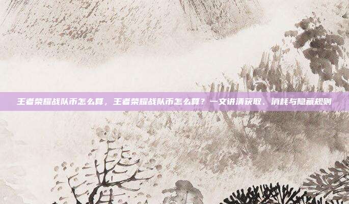 王者荣耀战队币怎么算，王者荣耀战队币怎么算？一文讲清获取、消耗与隐藏规则
