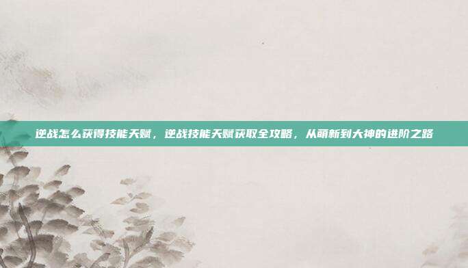 逆战怎么获得技能天赋，逆战技能天赋获取全攻略，从萌新到大神的进阶之路