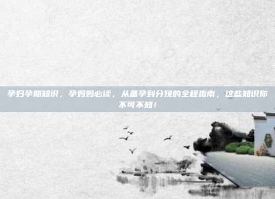 孕妇孕期知识,孕妈妈必读,从备孕到分娩的全程指南,这些知识你不可不知!