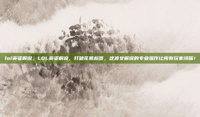 lol英姿解说,LOL英姿解说,打破花瓶标签,这波女解说的专业操作让所有玩家闭嘴!