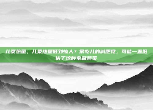 儿菜热量,儿菜热量低到惊人?常吃儿的减肥党,可能一直低估了这种宝藏蔬菜
