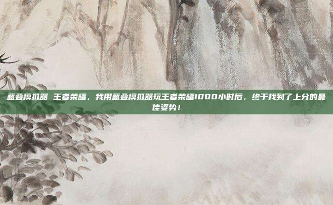 蓝叠模拟器 王者荣耀，我用蓝叠模拟器玩王者荣耀1000小时后，终于找到了上分的最佳姿势！