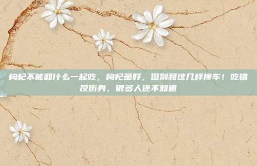 枸杞不能和什么一起吃，枸杞虽好，但别和这几样撞车！吃错反伤身，很多人还不知道