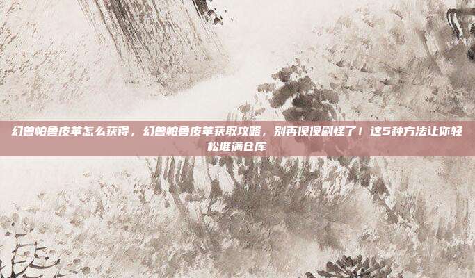 幻兽帕鲁皮革怎么获得,幻兽帕鲁皮革获取攻略,别再傻傻刷怪了!这5种方法让你轻松堆满仓库