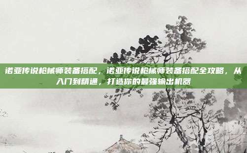 诺亚传说枪械师装备搭配，诺亚传说枪械师装备搭配全攻略，从入门到精通，打造你的最强输出机器
