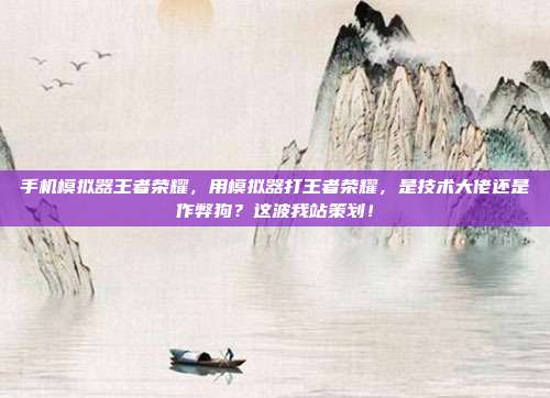 手机模拟器王者荣耀，用模拟器打王者荣耀，是技术大佬还是作弊狗？这波我站策划！