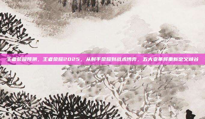 王者荣耀预测，王者荣耀2025，从射手荣耀到战术博弈，五大变革将重新定义峡谷