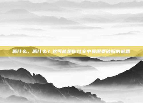 聊什么,聊什么?这可能是你社交中最需要破解的难题