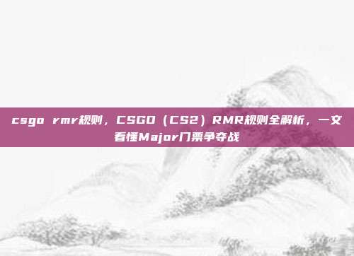csgo rmr规则,CSGO(CS2)RMR规则全解析,一文看懂Major门票争夺战