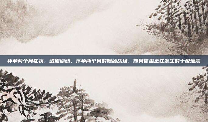 怀孕两个月症状，暗流涌动，怀孕两个月的隐秘战场，你身体里正在发生的十级地震