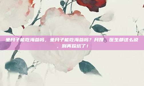 坐月子能吃海参吗，坐月子能吃海参吗？月嫂、医生都这么说，别再踩坑了！