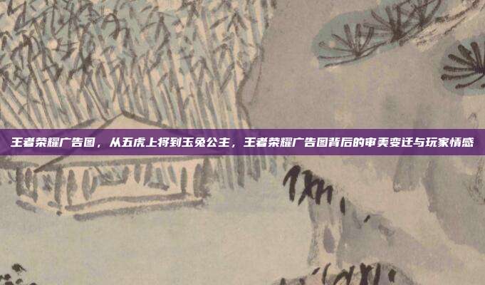 王者荣耀广告图，从五虎上将到玉兔公主，王者荣耀广告图背后的审美变迁与玩家情感