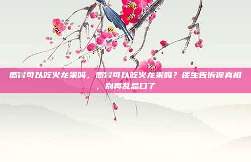 感冒可以吃火龙果吗，感冒可以吃火龙果吗？医生告诉你真相，别再乱忌口了