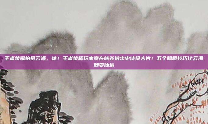王者荣耀拍摄云海,惊!王者荣耀玩家竟在峡谷拍出史诗级大片!五个隐藏技巧让云海秒变仙境